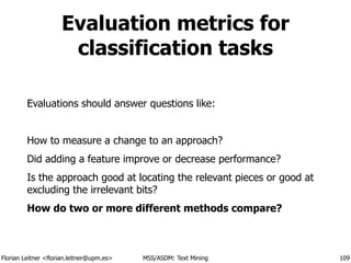 Florian Leitner <florian.leitner@upm.es> MSS/ASDM: Text Mining
Evaluation metrics for
classification tasks
Evaluations should answer questions like:
!
How to measure a change to an approach?
Did adding a feature improve or decrease performance?
Is the approach good at locating the relevant pieces or good at
excluding the irrelevant bits?
How do two or more different methods compare?
109
 