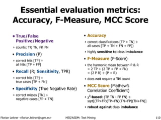 Florian Leitner <florian.leitner@upm.es> MSS/ASDM: Text Mining
Essential evaluation metrics:
Accuracy, F-Measure, MCC Score
• True/False 
Positive/Negative
‣ counts; TP, TN, FP, FN
• Precision (P)
‣ correct hits [TP] ÷ 
all hits [TP + FP]
• Recall (R; Sensitivity, TPR)
‣ correct hits [TP] ÷ 
true cases [TP + FN]
• Specificity (True Negative Rate)
‣ correct misses [TN] ÷ 
negative cases [FP + TN]
!
• Accuracy
‣ correct classifications [TP + TN] ÷ 
all cases [TP + TN + FN + FP])
‣ highly sensitive to class imbalance
• F-Measure (F-Score)
‣ the harmonic mean between P & R 
= 2 TP ÷ (2 TP + FP + FN) 
= (2 P R) ÷ (P + R)
‣ does not require a TN count
• MCC Score (Mathew’s
Correlation Coefficient)
‣ χ2
-based: (TP TN - FP FN) ÷ 
sqrt[(TP+FP)(TP+FN)(TN+FP)(TN+FN)]
‣ robust against class imbalance
110
 