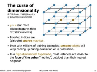 Florian Leitner <florian.leitner@upm.es> MSS/ASDM: Text Mining
The curse of 
dimensionality 
(RE Bellman, 1961) [inventor 
of dynamic programming]
• p ≫ n (far more 
tokens/features than 
texts/documents)
• Inverted indices are 
(discrete) sparse matrices.
• Even with millions of training examples, unseen tokens will
keep coming up during evaluation or in production.
• In a high-dimensional hypercube, most instances are closer to
the face of the cube (“nothing”, outside) than their nearest
neighbor.
11
 
