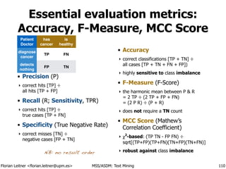 Florian Leitner <florian.leitner@upm.es> MSS/ASDM: Text Mining
Essential evaluation metrics:
Accuracy, F-Measure, MCC Score
• True/False 
Positive/Negative
‣ counts; TP, TN, FP, FN
• Precision (P)
‣ correct hits [TP] ÷ 
all hits [TP + FP]
• Recall (R; Sensitivity, TPR)
‣ correct hits [TP] ÷ 
true cases [TP + FN]
• Specificity (True Negative Rate)
‣ correct misses [TN] ÷ 
negative cases [FP + TN]
!
• Accuracy
‣ correct classifications [TP + TN] ÷ 
all cases [TP + TN + FN + FP])
‣ highly sensitive to class imbalance
• F-Measure (F-Score)
‣ the harmonic mean between P & R 
= 2 TP ÷ (2 TP + FP + FN) 
= (2 P R) ÷ (P + R)
‣ does not require a TN count
• MCC Score (Mathew’s
Correlation Coefficient)
‣ χ2
-based: (TP TN - FP FN) ÷ 
sqrt[(TP+FP)(TP+FN)(TN+FP)(TN+FN)]
‣ robust against class imbalance
110
NB: no result order
Patient!
Doctor
has
cancer
is
healthy
diagnose
cancer
TP FN
detects
nothing
FP TN
 