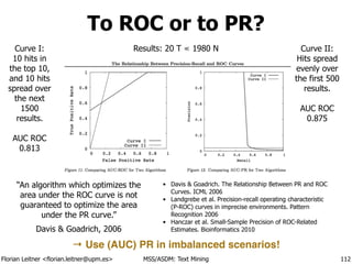 Florian Leitner <florian.leitner@upm.es> MSS/ASDM: Text Mining
To ROC or to PR?
112
• Davis & Goadrich. The Relationship Between PR and ROC
Curves. ICML 2006
• Landgrebe et al. Precision-recall operating characteristic
(P-ROC) curves in imprecise environments. Pattern
Recognition 2006
• Hanczar et al. Small-Sample Precision of ROC-Related
Estimates. Bioinformatics 2010
“An algorithm which optimizes the
area under the ROC curve is not
guaranteed to optimize the area
under the PR curve.”
Davis & Goadrich, 2006
Curve I:
10 hits in
the top 10,
and 10 hits
spread over
the next
1500
results.
!
AUC ROC
0.813
Curve II:
Hits spread
evenly over
the first 500
results.
!
AUC ROC
0.875
Results: 20 T ≪ 1980 N
→ Use (AUC) PR in imbalanced scenarios!
 