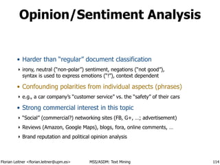 Florian Leitner <florian.leitner@upm.es> MSS/ASDM: Text Mining
Opinion/Sentiment Analysis
• Harder than “regular” document classification
‣ irony, neutral (“non-polar”) sentiment, negations (“not good”), 
syntax is used to express emotions (“!”), context dependent
• Confounding polarities from individual aspects (phrases)
‣ e.g., a car company’s “customer service” vs. the “safety” of their cars
• Strong commercial interest in this topic
‣ “Social” (commercial?) networking sites (FB, G+, …; advertisement)
‣ Reviews (Amazon, Google Maps), blogs, fora, online comments, …
‣ Brand reputation and political opinion analysis
114
 