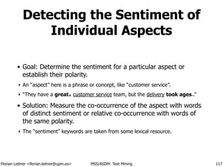 Florian Leitner <florian.leitner@upm.es> MSS/ASDM: Text Mining
Detecting the Sentiment of
Individual Aspects
• Goal: Determine the sentiment for a particular aspect or
establish their polarity.
‣ An “aspect” here is a phrase or concept, like “customer service”.
‣ “They have a great+ customer service team, but the delivery took ages-.”
• Solution: Measure the co-occurrence of the aspect with words
of distinct sentiment or relative co-occurrence with words of
the same polarity.
‣ The “sentiment” keywords are taken from some lexical resource.
117
 