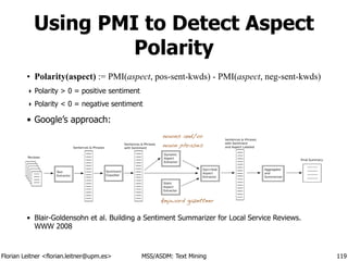 Florian Leitner <florian.leitner@upm.es> MSS/ASDM: Text Mining
Using PMI to Detect Aspect
Polarity
• Polarity(aspect) := PMI(aspect, pos-sent-kwds) - PMI(aspect, neg-sent-kwds)
‣ Polarity > 0 = positive sentiment
‣ Polarity < 0 = negative sentiment
• Google’s approach:
!
!
!
!
!
• Blair-Goldensohn et al. Building a Sentiment Summarizer for Local Service Reviews.
WWW 2008
119
nouns and/or
noun phrases
keyword gazetteer
 