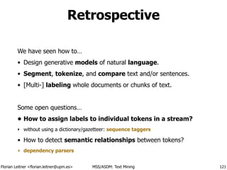 Florian Leitner <florian.leitner@upm.es> MSS/ASDM: Text Mining
Retrospective
We have seen how to…
• Design generative models of natural language.
• Segment, tokenize, and compare text and/or sentences.
• [Multi-] labeling whole documents or chunks of text.
!
Some open questions…
• How to assign labels to individual tokens in a stream?
‣ without using a dictionary/gazetteer: sequence taggers
• How to detect semantic relationships between tokens?
‣ dependency parsers
121
 