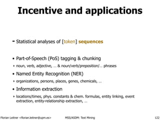 Florian Leitner <florian.leitner@upm.es> MSS/ASDM: Text Mining
Incentive and applications
➡ Statistical analyses of [token] sequences
!
• Part-of-Speech (PoS) tagging & chunking
‣ noun, verb, adjective, … & noun/verb/preposition/… phrases
• Named Entity Recognition (NER)
‣ organizations, persons, places, genes, chemicals, …
• Information extraction
‣ locations/times, phys. constants & chem. formulas, entity linking, event
extraction, entity-relationship extraction, …
122
 