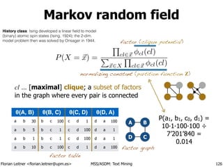 Florian Leitner <florian.leitner@upm.es> MSS/ASDM: Text Mining
Markov random field
126
normalizing constant (partition function Z)
factor (clique potential)
A
D
B
C
θ(A, B) θ(B, C) θ(C, D) θ(D, A)
a b 30 b c 100 c d 1 d a 100
a b 5 b c 1 c d 100 d a 1
a b 1 b c 1 c d 100 d a 1
a b 10 b c 100 c d 1 d a 100
P(a1, b1, c0, d1) =
10·1·100·100 ÷
7’201’840 =
0.014
factor table
factor graph
P(X = ~x) =
Q
cl2~x cl(cl)
P
~x2X
Q
cl2~x cl(cl)
cl … [maximal] clique; a subset of factors 
in the graph where every pair is connected
History class: Ising developed a linear ﬁeld to model
(binary) atomic spin states (Ising, 1924); the 2-dim.
model problem then was solved by Onsager in 1944.
 