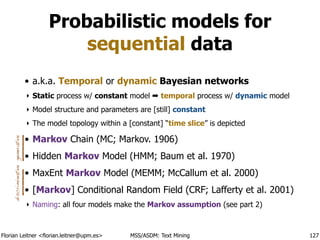 Florian Leitner <florian.leitner@upm.es> MSS/ASDM: Text Mining
Probabilistic models for
sequential data
• a.k.a. Temporal or dynamic Bayesian networks
‣ Static process w/ constant model ➡ temporal process w/ dynamic model
‣ Model structure and parameters are [still] constant
‣ The model topology within a [constant] “time slice” is depicted
• Markov Chain (MC; Markov. 1906)
• Hidden Markov Model (HMM; Baum et al. 1970)
• MaxEnt Markov Model (MEMM; McCallum et al. 2000)
• [Markov] Conditional Random Field (CRF; Lafferty et al. 2001)
‣ Naming: all four models make the Markov assumption (see part 2)
127
generativediscriminative
 