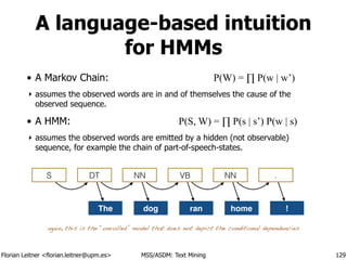 Florian Leitner <florian.leitner@upm.es> MSS/ASDM: Text Mining
A language-based intuition
for HMMs
• A Markov Chain: P(W) = ∏ P(w | w’)
‣ assumes the observed words are in and of themselves the cause of the
observed sequence.
• A HMM: P(S, W) = ∏ P(s | s’) P(w | s)
‣ assumes the observed words are emitted by a hidden (not observable)
sequence, for example the chain of part-of-speech-states.
129
S DT NN VB NN .
The dog ran home !
again, this is the “unrolled” model that does not depict the conditional dependencies
 