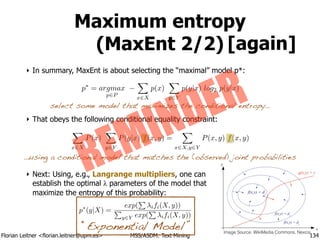 Florian Leitner <florian.leitner@upm.es> MSS/ASDM: Text Mining
Maximum entropy
(MaxEnt 2/2)
‣ In summary, MaxEnt is about selecting the “maximal” model p*:
!
!
!
‣ That obeys the following conditional equality constraint:
!
!
!
‣ Next: Using, e.g., Langrange multipliers, one can 
establish the optimal λ parameters of the model that 
maximize the entropy of this probability:
134
X
x2X
P(x)
X
y2Y
P(y|x) f(x, y) =
X
x2X,y2Y
P(x, y) f(x, y)
p⇤
= argmax
p2P
X
x2X
p(x)
X
y2Y
p(y|x) log2 p(y|x)
…using a conditional model that matches the (observed) joint probabilities
select some model that maximizes the conditional entropy…
[again]
Image Source: WikiMedia Commons, Nexcis
p⇤
(y|X) =
exp(
P
ifi(X, y))
P
y2Y exp(
P
ifi(X, y))
REMINDER
“Exponential Model”
 