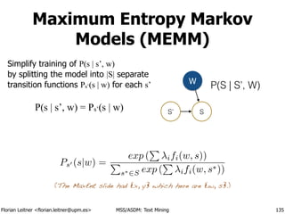 Florian Leitner <florian.leitner@upm.es> MSS/ASDM: Text Mining
Maximum Entropy Markov
Models (MEMM)
Simplify training of P(s | s’, w) 
by splitting the model into |S| separate
transition functions Ps’(s | w) for each s’
135
P(S | S’, W)
S’ S
W
Ps0 (s|w) =
exp (
P
ifi(w, s))
P
s⇤2S exp (
P
ifi(w, s⇤))
P(s | s’, w) = Ps’(s | w)
(The MaxEnt slide had {x, y} which here are {w, s}.)
 