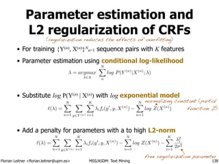 Florian Leitner <florian.leitner@upm.es> MSS/ASDM: Text Mining
Parameter estimation and
L2 regularization of CRFs
• For training {Y(n), X(n)}N
n=1 sequence pairs with K features
• Parameter estimation using conditional log-likelihood
!
!
• Substitute log P(Y(n) | X(n)) with log exponential model
!
!
• Add a penalty for parameters with a to high L2-norm
138
free regularization parameter
`( ) =
NX
n=1
X
y2Y (n)
KX
i=1
ifi(y0
, y, X(n)
)
NX
n=1
log Z(X(n)
)
`( ) =
NX
n=1
X
y2Y (n)
KX
i=1
ifi(y0
, y, X(n)
)
NX
n=1
log Z(X(n)
)
KX
i=1
2
i
2 2
(regularization reduces the effects of overfitting)
normalizing constant (partial
function Z)
= argmax
2⇤
NX
n
log P(Y (n)
|X(n)
; )
 