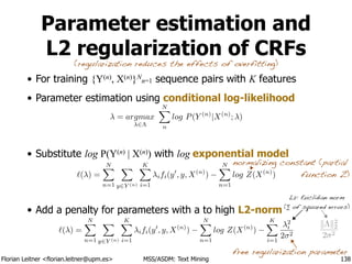 Florian Leitner <florian.leitner@upm.es> MSS/ASDM: Text Mining
Parameter estimation and
L2 regularization of CRFs
• For training {Y(n), X(n)}N
n=1 sequence pairs with K features
• Parameter estimation using conditional log-likelihood
!
!
• Substitute log P(Y(n) | X(n)) with log exponential model
!
!
• Add a penalty for parameters with a to high L2-norm
138
free regularization parameter
`( ) =
NX
n=1
X
y2Y (n)
KX
i=1
ifi(y0
, y, X(n)
)
NX
n=1
log Z(X(n)
)
`( ) =
NX
n=1
X
y2Y (n)
KX
i=1
ifi(y0
, y, X(n)
)
NX
n=1
log Z(X(n)
)
KX
i=1
2
i
2 2
(regularization reduces the effects of overfitting)
normalizing constant (partial
function Z)
= argmax
2⇤
NX
n
log P(Y (n)
|X(n)
; )
L2: Euclidian norm
(∑ of squared errors)
k⇤k2
2
2 2
 