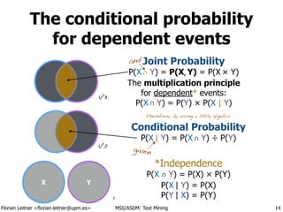 Florian Leitner <florian.leitner@upm.es> MSS/ASDM: Text Mining
The conditional probability
for dependent events
14
Conditional Probability
P(X | Y) = P(X ∩ Y) ÷ P(Y)
*Independence
P(X ∩ Y) = P(X) × P(Y)
P(X | Y) = P(X)
P(Y | X) = P(Y)
` `
Joint Probability
P(X ∩ Y) = P(X, Y) = P(X × Y)
The multiplication principle
for dependent* events:
P(X ∩ Y) = P(Y) × P(X | Y)
and
therefore, by using a little algebra:
X Y
1/3
1/2
1
given
 