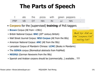 Florian Leitner <florian.leitner@upm.es> MSS/ASDM: Text Mining
The Parts of Speech
• Corpora for the [supervised] training of PoS taggers
‣ Brown Corpus (AE from ~1961)
‣ British National Corpus: BNC (20th
century British)
‣ Wall Street Journal Corpus: WSJ Corpus (AE from the 80s)
‣ American National Corpus: ANC (AE from the 90s)
‣ Lancaster Corpus of Mandarin Chinese: LCMC (Books in Mandarin)
‣ The GENIA corpus (Biomedical abstracts from PubMed)
‣ NEGR@ (German Newswire from the 90s)
‣ Spanish and Arabian corpora should be (commercially…) available… ???
141
I ate the pizza with green peppers .
PRP VB DT NN IN JJ NN .
!
Best tip: Ask on
the “corpora list”
mailing list!
 