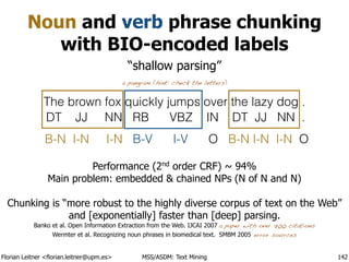 Florian Leitner <florian.leitner@upm.es> MSS/ASDM: Text Mining
Noun and verb phrase chunking
with BIO-encoded labels
142
The brown fox quickly jumps over the lazy dog .
a pangram (hint: check the letters)
DT JJ NN RB VBZ IN DT JJ NN .
B-N I-N I-N B-V I-V O B-N I-N I-N O
Performance (2nd
order CRF) ~ 94%
Main problem: embedded & chained NPs (N of N and N)
!
Chunking is “more robust to the highly diverse corpus of text on the Web”
and [exponentially] faster than [deep] parsing.
Banko et al. Open Information Extraction from the Web. IJCAI 2007 a paper with over 700 citations
Wermter et al. Recognizing noun phrases in biomedical text. SMBM 2005 error sources
“shallow parsing”
 