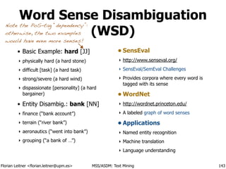 Florian Leitner <florian.leitner@upm.es> MSS/ASDM: Text Mining
Word Sense Disambiguation
(WSD)
• Basic Example: hard [JJ]
‣ physically hard (a hard stone)
‣ difficult [task] (a hard task)
‣ strong/severe (a hard wind)
‣ dispassionate [personality] (a hard
bargainer)
• Entity Disambig.: bank [NN]
‣ finance (“bank account”)
‣ terrain (“river bank”)
‣ aeronautics (“went into bank”)
‣ grouping (“a bank of …”)
!
• SensEval
‣ http://www.senseval.org/
‣ SensEval/SemEval Challenges
‣ Provides corpora where every word is
tagged with its sense
• WordNet
‣ http://wordnet.princeton.edu/
‣ A labeled graph of word senses
• Applications
‣ Named entity recognition
‣ Machine translation
‣ Language understanding
143
Note the PoS-tag “dependency”:
otherwise, the two examples
would have even more senses!
 