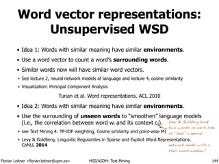 Florian Leitner <florian.leitner@upm.es> MSS/ASDM: Text Mining
Word vector representations:
Unsupervised WSD
• Idea 1: Words with similar meaning have similar environments.
• Use a word vector to count a word’s surrounding words.
• Similar words now will have similar word vectors.
‣ See lecture 2, neural network models of language and lecture 4, cosine similarity
‣ Visualization: Principal Component Analysis
!
• Idea 2: Words with similar meaning have similar environments.
• Use the surrounding of unseen words to “smoothen” language models
(i.e., the correlation between word wi and its context cj).
‣ see Text Mining 4: TF-IDF weighting, Cosine similarity and point-wise MI
‣ Levy & Goldberg. Linguistic Regularities in Sparse and Explicit Word Representations.
CoNLL 2014
144
Levy & Goldberg took
two words on each side
to “beat” a neural 
network model with a
four word window!
Turian et al. Word representations. ACL 2010
 