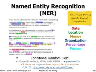 Florian Leitner <florian.leitner@upm.es> MSS/ASDM: Text Mining
Named Entity Recognition
(NER)
145
Date
Location
Money
Organization
Percentage
Person
➡ Conditional Random Field
➡ Ensemble Methods; +SVM, HMM, MEMM, … ➡ pyensemble 
NB these are corpus-based approaches (supervised)
CoNLL03: http://www.cnts.ua.ac.be/conll2003/ner/
!
How much training  
data do I need?
“corpora list”
Image Source: v@s3k [a GATE session; http://vas3k.ru/blog/354/]
 
