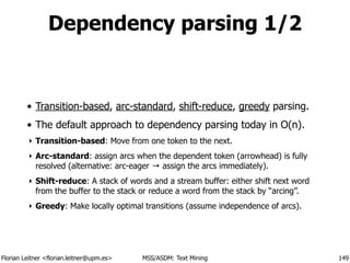 Florian Leitner <florian.leitner@upm.es> MSS/ASDM: Text Mining
Dependency parsing 1/2
• Transition-based, arc-standard, shift-reduce, greedy parsing.
• The default approach to dependency parsing today in O(n).
‣ Transition-based: Move from one token to the next.
‣ Arc-standard: assign arcs when the dependent token (arrowhead) is fully
resolved (alternative: arc-eager → assign the arcs immediately).
‣ Shift-reduce: A stack of words and a stream buffer: either shift next word
from the buffer to the stack or reduce a word from the stack by “arcing”.
‣ Greedy: Make locally optimal transitions (assume independence of arcs).
149
 