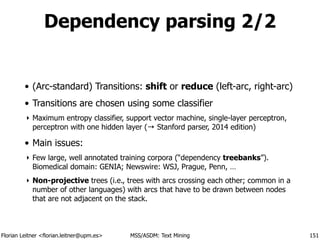 Florian Leitner <florian.leitner@upm.es> MSS/ASDM: Text Mining
Dependency parsing 2/2
• (Arc-standard) Transitions: shift or reduce (left-arc, right-arc)
• Transitions are chosen using some classifier
‣ Maximum entropy classifier, support vector machine, single-layer perceptron,
perceptron with one hidden layer (→ Stanford parser, 2014 edition)
• Main issues:
‣ Few large, well annotated training corpora (“dependency treebanks”). 
Biomedical domain: GENIA; Newswire: WSJ, Prague, Penn, …
‣ Non-projective trees (i.e., trees with arcs crossing each other; common in a
number of other languages) with arcs that have to be drawn between nodes
that are not adjacent on the stack.
151
 