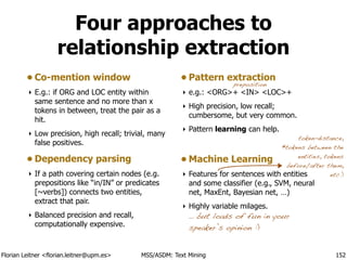 Florian Leitner <florian.leitner@upm.es> MSS/ASDM: Text Mining
Four approaches to
relationship extraction
• Co-mention window
‣ E.g.: if ORG and LOC entity within
same sentence and no more than x
tokens in between, treat the pair as a
hit.
‣ Low precision, high recall; trivial, many
false positives.
• Dependency parsing
‣ If a path covering certain nodes (e.g.
prepositions like “in/IN” or predicates
[~verbs]) connects two entities,
extract that pair.
‣ Balanced precision and recall,
computationally expensive.
• Pattern extraction
‣ e.g.: <ORG>+ <IN> <LOC>+
‣ High precision, low recall;
cumbersome, but very common.
‣ Pattern learning can help.
!
• Machine Learning
‣ Features for sentences with entities
and some classifier (e.g., SVM, neural
net, MaxEnt, Bayesian net, …)
‣ Highly variable milages. 
… but loads of fun in your
speaker’s opinion :)
152
preposition
token-distance,
#tokens between the
entities, tokens
before/after them,
etc.)
 