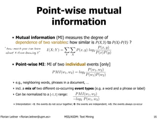 Florian Leitner <florian.leitner@upm.es> MSS/ASDM: Text Mining
Point-wise mutual
information
• Mutual information (MI) measures the degree of 
dependence of two variables: how similar is P(X,Y) to P(X)·P(Y) ?
!
!
• Point-wise MI: MI of two individual events [only]
!
!
‣ e.g., neighboring words, phrases in a document, …
‣ incl. a mix of two different co-occurring event types (e.g. a word and a phrase or label)
‣ Can be normalized to a [-1,1] range:
!
• Interpretation: -1: the events do not occur together; 0: the events are independent; +1: the events always co-occur
16
I(X; Y ) =
X
Y
X
X
P(x, y) log2
P(x, y)
P(x)P(y)
PMI(w1, w2) = log2
P(w1, w2)
P(w1)P(w2)
PMI(w1, w2)
log2 P(w1, w2)
“how much you can learn
about X from knowing Y”
 