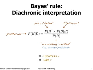 Florian Leitner <florian.leitner@upm.es> MSS/ASDM: Text Mining
Bayes’ rule:
Diachronic interpretation
17
H - Hypothesis X
D - Data Y
prior/belief likelihood
posterior P(H|D) =
P(H) ⇥ P(D|H)
P(D)
“normalizing constant”
(law of total probability)
 