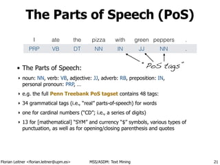 Florian Leitner <florian.leitner@upm.es> MSS/ASDM: Text Mining
The Parts of Speech (PoS)
• The Parts of Speech:
‣ noun: NN, verb: VB, adjective: JJ, adverb: RB, preposition: IN, 
personal pronoun: PRP, …
‣ e.g. the full Penn Treebank PoS tagset contains 48 tags:
‣ 34 grammatical tags (i.e., “real” parts-of-speech) for words
‣ one for cardinal numbers (“CD”; i.e., a series of digits)
‣ 13 for [mathematical] “SYM” and currency “$” symbols, various types of
punctuation, as well as for opening/closing parenthesis and quotes
21
I ate the pizza with green peppers .
PRP VB DT NN IN JJ NN .
“PoS tags”
 