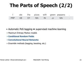 Florian Leitner <florian.leitner@upm.es> MSS/ASDM: Text Mining
The Parts of Speech (2/2)
• Automatic PoS tagging ➡ supervised machine learning
‣ Maximum Entropy Markov models
‣ Conditional Random Fields
‣ Convolutional Neural Networks
‣ Ensemble methods (bagging, boosting, etc.)
22
I ate the pizza with green peppers .
PRP VB DT NN IN JJ NN .
 