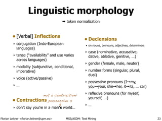 Florian Leitner <florian.leitner@upm.es> MSS/ASDM: Text Mining
Linguistic morphology
• [Verbal] Inflections
‣ conjugation (Indo-European
languages)
‣ tense (“availability” and use varies
across languages)
‣ modality (subjunctive, conditional,
imperative)
‣ voice (active/passive)
‣ …
!
• Contractions
‣ don’t say you’re in a man’s world… 
• Declensions
• on nouns, pronouns, adjectives, determiners
‣ case (nominative, accusative,
dative, ablative, genitive, …)
‣ gender (female, male, neuter)
‣ number forms (singular, plural,
dual)
‣ possessive pronouns (I➞my,
you➞your, she➞her, it➞its, … car)
‣ reflexive pronouns (for myself,
yourself, …)
‣ …
23
not a contraction:
possessive s
➡ token normalization
 