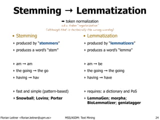 Florian Leitner <florian.leitner@upm.es> MSS/ASDM: Text Mining
Stemming → Lemmatization
• Stemming
‣ produced by “stemmers”
‣ produces a word’s “stem”
!
‣ am ➞ am
‣ the going ➞ the go
‣ having ➞ hav
!
‣ fast and simple (pattern-based)
‣ Snowball; Lovins; Porter
!
• Lemmatization
‣ produced by “lemmatizers”
‣ produces a word’s “lemma”
!
‣ am ➞ be
‣ the going ➞ the going
‣ having ➞ have
!
‣ requires: a dictionary and PoS
‣ LemmaGen; morpha;
BioLemmatizer; geniatagger
24
➡ token normalization
a.k.a. token “regularization”
(although that is technically the wrong wording)
 