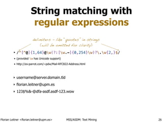 Florian Leitner <florian.leitner@upm.es> MSS/ASDM: Text Mining
String matching with
regular expressions
‣ /^[^@]{1,64}@w(?:[w.-]{0,254}w)?.w{2,}$/
• (provided w has Unicode support)
• http://ex-parrot.com/~pdw/Mail-RFC822-Address.html
!
‣ username@server.domain.tld
‣ florian.leitner@upm.es
‣ 123$%&-@dfa-asdf.asdf-123.wow
26
delimiters - like “quotes” in strings 
(will be omitted for clarity)
 