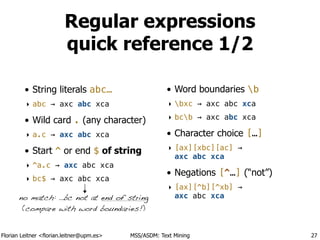 Florian Leitner <florian.leitner@upm.es> MSS/ASDM: Text Mining
Regular expressions 
quick reference 1/2
• String literals abc…
‣ abc → axc abc xca
• Wild card . (any character)
‣ a.c → axc abc xca
• Start ^ or end $ of string
‣ ^a.c → axc abc xca
‣ bc$ → axc abc xca
!
• Word boundaries b
‣ bxc → axc abc xca
‣ bcb → axc abc xca
• Character choice […]
‣ [ax][xbc][ac] → 
axc abc xca
• Negations [^…] (“not”)
‣ [ax][^b][^xb] → 
axc abc xca
27
no match: …bc not at end of string
(compare with word boundaries!)
 