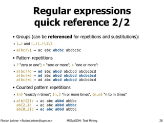 Florian Leitner <florian.leitner@upm.es> MSS/ASDM: Text Mining
Regular expressions
quick reference 2/2
• Groups (can be referenced for repetitions and substitutions):
‣ (…) and (…)(…)12
‣ a(bc)1 → ac abc abcbc abcbcbc
• Pattern repetitions
‣ ? “zero or one”; * “zero or more”; + “one or more”:
‣ a(bc)?d → ad abc abcd abcbcd abcbcbcd 
a(bc)*d → ad abc abcd abcbcd abcbcbcd 
a(bc)+d → ad abc abcd abcbcd abcbcbcd
• Counted pattern repetitions
‣ {n} “exactly n times”, {n,} “n or more times”, {n,m} “n to m times”
‣ a(b){2}c → ac abc abbd abbbc 
ab{2,}c → ac abc abbd abbbc 
ab{0,2}c → ac abc abbd abbbc
28
 