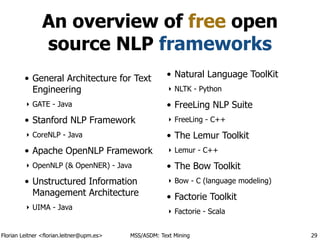Florian Leitner <florian.leitner@upm.es> MSS/ASDM: Text Mining
An overview of free open
source NLP frameworks
• General Architecture for Text
Engineering
‣ GATE - Java
• Stanford NLP Framework
‣ CoreNLP - Java
• Apache OpenNLP Framework
‣ OpenNLP (& OpenNER) - Java
• Unstructured Information
Management Architecture
‣ UIMA - Java
• Natural Language ToolKit
‣ NLTK - Python
• FreeLing NLP Suite
‣ FreeLing - C++
• The Lemur Toolkit
‣ Lemur - C++
• The Bow Toolkit
‣ Bow - C (language modeling)
• Factorie Toolkit
‣ Factorie - Scala
29
 