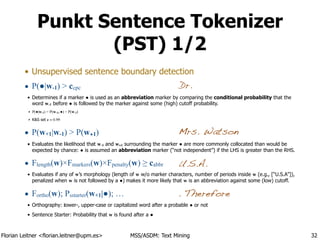 Florian Leitner <florian.leitner@upm.es> MSS/ASDM: Text Mining
Punkt Sentence Tokenizer
(PST) 1/2
• Unsupervised sentence boundary detection
• P(●|w-1) > ccpc
• Determines if a marker ● is used as an abbreviation marker by comparing the conditional probability that the
word w-1 before ● is followed by the marker against some (high) cutoff probability.
‣ P(●|w-1) = P(w-1, ●) ÷ P(w-1)
‣ K&S set c = 0.99
• P(w+1|w-1) > P(w+1)
• Evaluates the likelihood that w-1 and w+1 surrounding the marker ● are more commonly collocated than would be
expected by chance: ● is assumed an abbreviation marker (“not independent”) if the LHS is greater than the RHS.
• Flength(w)×Fmarkers(w)×Fpenalty(w) ≥ cabbr
• Evaluates if any of w’s morphology (length of w w/o marker characters, number of periods inside w (e.g., [“U.S.A”]),
penalized when w is not followed by a ●) makes it more likely that w is an abbreviation against some (low) cutoff.
• Fortho(w); Psstarter(w+1|●); …
• Orthography: lower-, upper-case or capitalized word after a probable ● or not
• Sentence Starter: Probability that w is found after a ●
32
Dr.
Mrs. Watson
U.S.A.
. Therefore
 