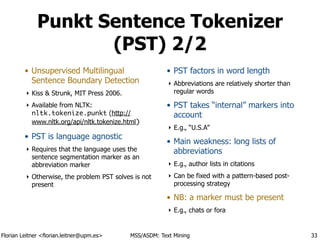 Florian Leitner <florian.leitner@upm.es> MSS/ASDM: Text Mining
Punkt Sentence Tokenizer
(PST) 2/2
• Unsupervised Multilingual
Sentence Boundary Detection
‣ Kiss & Strunk, MIT Press 2006.
‣ Available from NLTK:
nltk.tokenize.punkt (http://
www.nltk.org/api/nltk.tokenize.html)
• PST is language agnostic
‣ Requires that the language uses the
sentence segmentation marker as an
abbreviation marker
‣ Otherwise, the problem PST solves is not
present
!
!
• PST factors in word length
‣ Abbreviations are relatively shorter than
regular words
• PST takes “internal” markers into
account
‣ E.g., “U.S.A”
• Main weakness: long lists of
abbreviations
‣ E.g., author lists in citations
‣ Can be fixed with a pattern-based post-
processing strategy
• NB: a marker must be present
‣ E.g., chats or fora
33
 