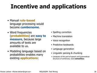 Florian Leitner <florian.leitner@upm.es> MSS/ASDM: Text Mining
Incentive and applications
!
• Manual rule-based
language processing would
become cumbersome.
• Word frequencies
(probabilities) are easy to
measure, because large
amounts of texts are
available to us.
• Modeling language based on
probabilities enables many
existing applications:
‣ Spelling correction
‣ Machine translation
‣ Voice recognition
‣ Predictive keyboards
‣ Langauge generation
‣ Linguistic parsing & chunking
• (analyses of the part-of-speech and grammatical
structure of sentences; word semantics)
36
 