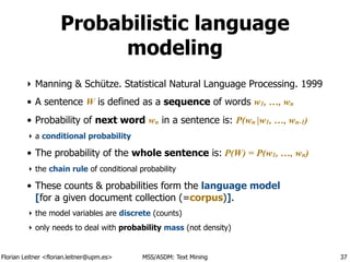 Florian Leitner <florian.leitner@upm.es> MSS/ASDM: Text Mining
Probabilistic language
modeling
‣ Manning & Schütze. Statistical Natural Language Processing. 1999
• A sentence W is defined as a sequence of words w1, …, wn
• Probability of next word wn in a sentence is: P(wn |w1, …, wn-1)
‣ a conditional probability
• The probability of the whole sentence is: P(W) = P(w1, …, wn)
‣ the chain rule of conditional probability
• These counts & probabilities form the language model 
[for a given document collection (=corpus)].
‣ the model variables are discrete (counts)
‣ only needs to deal with probability mass (not density)
37
 