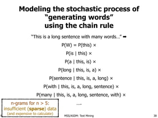 Florian Leitner <florian.leitner@upm.es> MSS/ASDM: Text Mining
Modeling the stochastic process of
“generating words”
using the chain rule
“This is a long sentence with many words…” ➡
P(W) = P(this) ×
P(is | this) ×
P(a | this, is) ×
P(long | this, is, a) ×
P(sentence | this, is, a, long) ×
P(with | this, is, a, long, sentence) ×
P(many | this, is, a, long, sentence, with) ×
….
38
n-grams for n > 5:
insufficient (sparse) data
(and expensive to calculate)
 