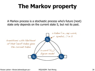 Florian Leitner <florian.leitner@upm.es> MSS/ASDM: Text Mining
The Markov property
A Markov process is a stochastic process who’s future (next)
state only depends on the current state S, but not its past.
39
S1
S2S3
a token (i.e., any word,
symbol, …) in S
transitions with likelihood
of that (next) token given
the current token
3 word (S1,2,3)
bigram model
 