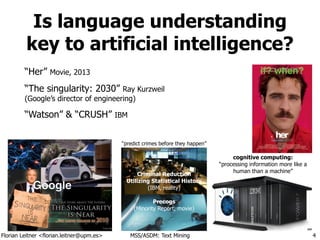 Florian Leitner <florian.leitner@upm.es> MSS/ASDM: Text Mining
Is language understanding
key to artificial intelligence?
“Her” Movie, 2013
“The singularity: 2030” Ray Kurzweil 
(Google’s director of engineering)
“Watson” & “CRUSH” IBM
4
“predict crimes before they happen”
Criminal Reduction
Utilizing Statistical History
(IBM, reality)
!
Precogs
(Minority Report, movie)
if? when?
cognitive computing:
“processing information more like a
human than a machine”
GoogleGoogle
 