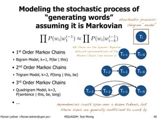 Florian Leitner <florian.leitner@upm.es> MSS/ASDM: Text Mining
Modeling the stochastic process of
“generating words”
assuming it is Markovian
!
!
• 1st
Order Markov Chains
‣ Bigram Model, k=1, P(be | this)
• 2nd
Order Markov Chains
‣ Trigram Model, k=2, P(long | this, be)
• 3rd
Order Markov Chains
‣ Quadrigram Model, k=3, 
P(sentence | this, be, long)
• …
40
Ti−0Ti−1
Ti−0Ti−1Ti−2Ti−3
Ti−0Ti−1Ti−2
dependencies could span over a dozen tokens, but
these sizes are generally sufficient to work by
Y
P(wi|wi 1
1 ) ⇡
Y
P(wi|wi 1
i k) Ti
stochastic process:
Unigram “model”
NB: these are the Dynamic Bayesian
Network representations of the
Markov Chains (see lesson 5)
 