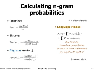 Florian Leitner <florian.leitner@upm.es> MSS/ASDM: Text Mining
• Unigrams:
• Bigrams:
• N-grams (n=k+1):
Calculating n-gram
probabilities
41
P(wi|wi 1) =
count(wi 1, wi)
count(wi 1)
P(wi) =
count(wi)
N
N = total word count
P(wi|wi 1
i k) =
count(wi
i k)
count(wi 1
i k) k = n-gram size - 1
‣ Language Model:
Practical tip:
transform probabilities
to logs to avoid underflows
and work with addition
P(W) =
Y
P(wi|wi 1
i k) =
=
Y
P(wi|wi k, ...wi 1)
 