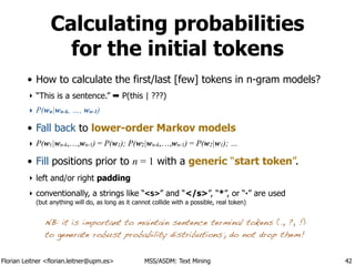 Florian Leitner <florian.leitner@upm.es> MSS/ASDM: Text Mining
Calculating probabilities
for the initial tokens
• How to calculate the first/last [few] tokens in n-gram models?
‣ “This is a sentence.” ➡ P(this | ???)
‣ P(wn|wn-k, …, wn-1)
• Fall back to lower-order Markov models
‣ P(w1|wn-k,…,wn-1) = P(w1); P(w2|wn-k,…,wn-1) = P(w2|w1); …
• Fill positions prior to n = 1 with a generic “start token”.
‣ left and/or right padding
‣ conventionally, a strings like “<s>” and “</s>”, “*”, or “·” are used 
(but anything will do, as long as it cannot collide with a possible, real token)
42
NB: it is important to maintain sentence terminal tokens (., ?, !)
to generate robust probability distributions; do not drop them!
 
