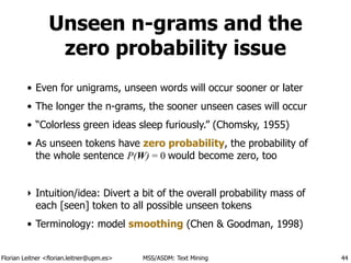 Florian Leitner <florian.leitner@upm.es> MSS/ASDM: Text Mining
Unseen n-grams and the
zero probability issue
• Even for unigrams, unseen words will occur sooner or later
• The longer the n-grams, the sooner unseen cases will occur
• “Colorless green ideas sleep furiously.” (Chomsky, 1955)
• As unseen tokens have zero probability, the probability of
the whole sentence P(W) = 0 would become zero, too
!
‣ Intuition/idea: Divert a bit of the overall probability mass of
each [seen] token to all possible unseen tokens
• Terminology: model smoothing (Chen & Goodman, 1998)
44
 