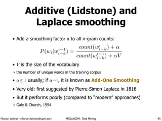 Florian Leitner <florian.leitner@upm.es> MSS/ASDM: Text Mining
Additive (Lidstone) and
Laplace smoothing
• Add a smoothing factor α to all n-gram counts:
!
!
• V is the size of the vocabulary
‣ the number of unique words in the training corpus
• α ≤ 1 usually; if α =1, it is known as Add-One Smoothing
• Very old: first suggested by Pierre-Simon Laplace in 1816
• But it performs poorly (compared to “modern” approaches)
‣ Gale & Church, 1994
45
P(wi|wi 1
i k) =
count(wi
i k) + ↵
count(wi 1
i k) + ↵V
 
