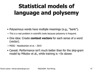 Florian Leitner <florian.leitner@upm.es> MSS/ASDM: Text Mining
Statistical models of
language and polysemy
• Polysemous words have multiple meanings (e.g., “bank”).
‣ This is a real problem in scientific texts because polysemy is frequent.
• One idea: Create context vectors for each sense of a word
(vector).
‣ MSSG - Neelakantan et al. - 2015
• Caveat: Performance isn’t much better than for the skip-gram
model by Mikolov et al., while training is ~5x slower.
47
 