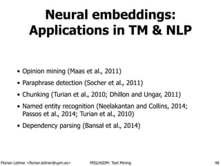 Florian Leitner <florian.leitner@upm.es> MSS/ASDM: Text Mining
Neural embeddings:
Applications in TM & NLP
• Opinion mining (Maas et al., 2011)
• Paraphrase detection (Socher et al., 2011)
• Chunking (Turian et al., 2010; Dhillon and Ungar, 2011)
• Named entity recognition (Neelakantan and Collins, 2014;
Passos et al., 2014; Turian et al., 2010)
• Dependency parsing (Bansal et al., 2014)
48
 